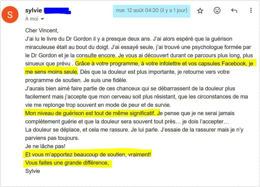 Cher Vincent,
J’ai lu le livre du Dr Gordon il y a presque deux ans. J’ai alors espéré que la guérison miraculeuse était au bout du doigt. J’ai essayé seule, j’ai trouvé une psychologue formée par le Dr Gordon et je la consulte encore. Je vous ai découvert durant ce parcours plus long, plus sinueux que prévu . Grâce à votre programme, à votre infolettre et vos capsules Facebook, je me sens moins seule. Dès que la douleur est plus importante, je retourne vers votre programme de soutien. Je suis une fidèle.
J’aurais bien aimé faire partie de ces chanceux qui se débarrassent de la douleur plus facilement mais j’accepte que mon cerveau soit plus résistant, que les circonstances de ma vie me replonge trop souvent en mode de peur et de survie.
Mon niveau de guérison est tout de même significatif. Je pense que je ne serai jamais complètement guérie et que la douleur sera souvent tout près… je dois l’accepter…
La douleur se déplace, et cela me rassure. Je lui parle. J’essaie de la rassurer mais je n’y parviens pas toujours.
Je ne lâche pas!
Et vous m’apportez beaucoup de soutien, vraiment!
Vous faites une grande différence,